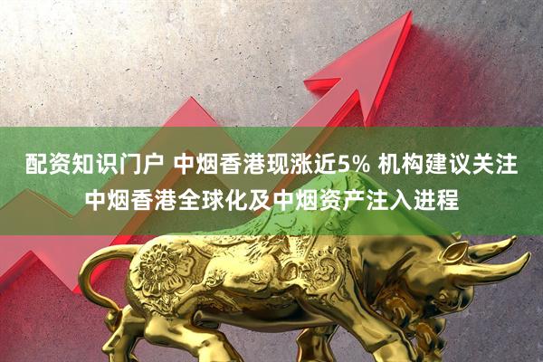 配资知识门户 中烟香港现涨近5% 机构建议关注中烟香港全球化及中烟资产注入进程
