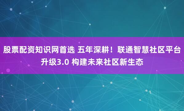 股票配资知识网首选 五年深耕！联通智慧社区平台升级3.0 构建未来社区新生态