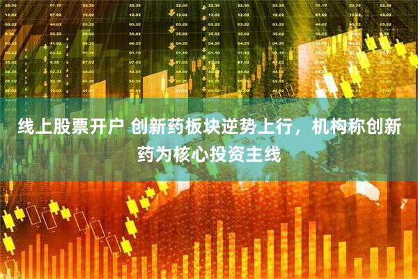 线上股票开户 创新药板块逆势上行，机构称创新药为核心投资主线