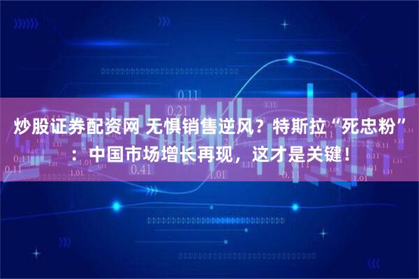 炒股证券配资网 无惧销售逆风？特斯拉“死忠粉”：中国市场增长再现，这才是关键！