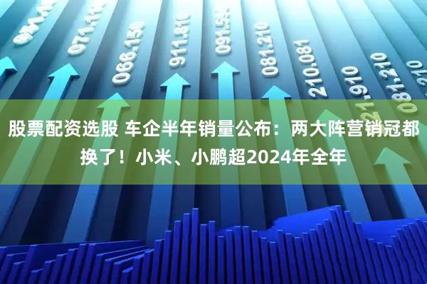 股票配资选股 车企半年销量公布：两大阵营销冠都换了！小米、小鹏超2024年全年