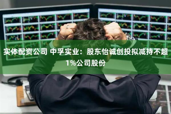 实体配资公司 中孚实业：股东怡诚创投拟减持不超1%公司股份