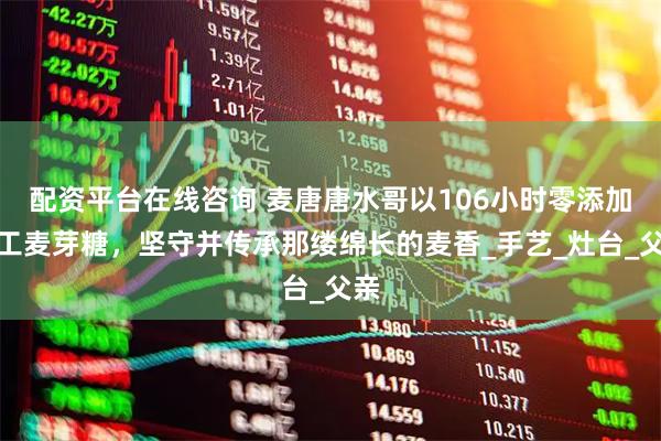 配资平台在线咨询 麦唐唐水哥以106小时零添加手工麦芽糖，坚守并传承那缕绵长的麦香_手艺_灶台_父亲