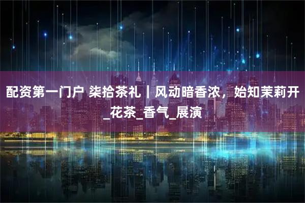 配资第一门户 柒拾茶礼｜风动暗香浓，始知茉莉开_花茶_香气_展演