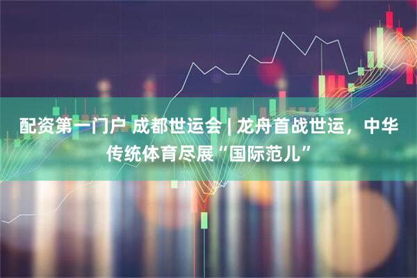 配资第一门户 成都世运会 | 龙舟首战世运，中华传统体育尽展“国际范儿”