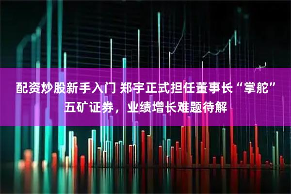 配资炒股新手入门 郑宇正式担任董事长“掌舵”五矿证券，业绩增长难题待解