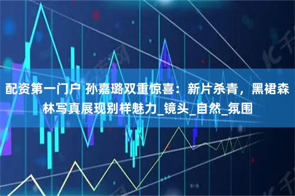 配资第一门户 孙嘉璐双重惊喜：新片杀青，黑裙森林写真展现别样魅力_镜头_自然_氛围