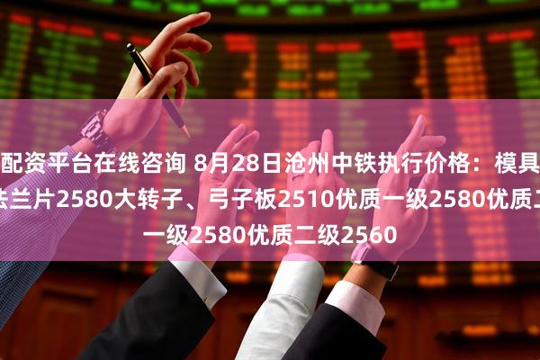 配资平台在线咨询 8月28日沧州中铁执行价格：模具钢2580法兰片2580大转子、弓子板2510优质一级2580优质二级2560