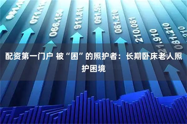 配资第一门户 被“困”的照护者：长期卧床老人照护困境