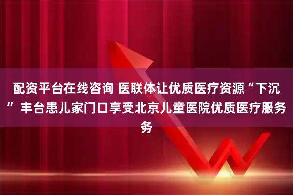 配资平台在线咨询 医联体让优质医疗资源“下沉” 丰台患儿家门口享受北京儿童医院优质医疗服务