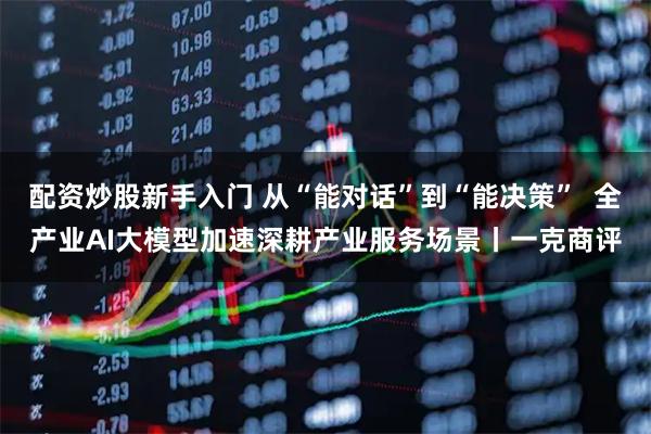 配资炒股新手入门 从“能对话”到“能决策”  全产业AI大模型加速深耕产业服务场景丨一克商评