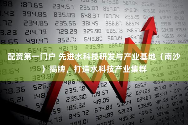 配资第一门户 先进水科技研发与产业基地（南沙）揭牌，打造水科技产业集群