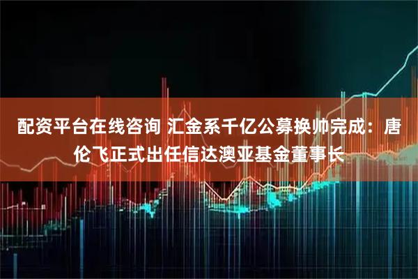 配资平台在线咨询 汇金系千亿公募换帅完成:唐伦飞正式出任信达澳亚基金董事长