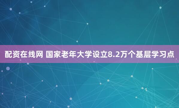 配资在线网 国家老年大学设立8.2万个基层学习点