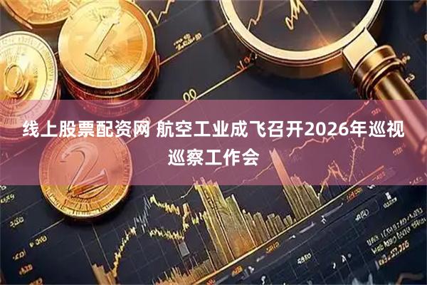 线上股票配资网 航空工业成飞召开2026年巡视巡察工作会