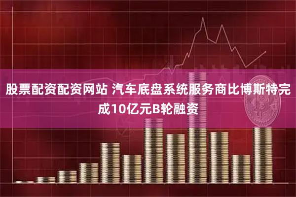 股票配资配资网站 汽车底盘系统服务商比博斯特完成10亿元B轮融资