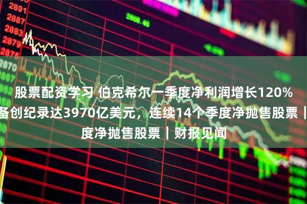 股票配资学习 伯克希尔一季度净利润增长120%，现金储备创纪录达3970亿美元，连续14个季度净抛售股票｜财报见闻