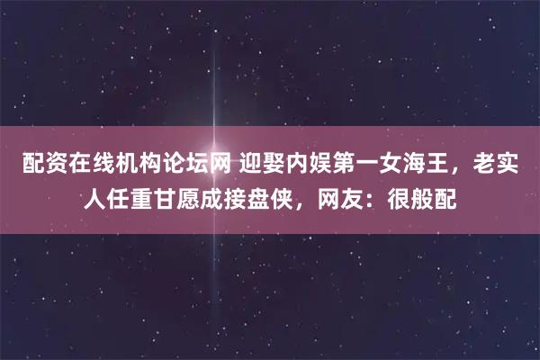 配资在线机构论坛网 迎娶内娱第一女海王，老实人任重甘愿成接盘侠，网友：很般配
