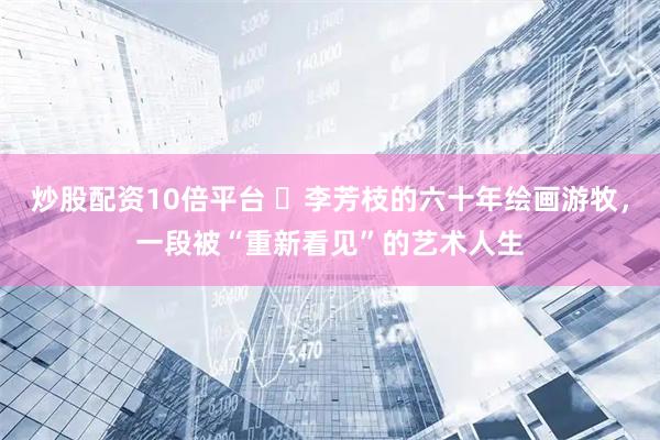 炒股配资10倍平台 ​李芳枝的六十年绘画游牧，一段被“重新看见”的艺术人生