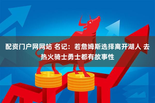 配资门户网网站 名记：若詹姆斯选择离开湖人 去热火骑士勇士都有故事性