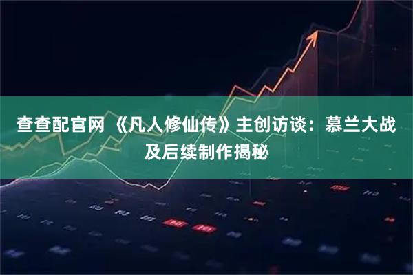 查查配官网 《凡人修仙传》主创访谈：慕兰大战及后续制作揭秘