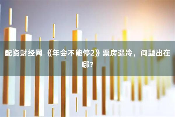 配资财经网 《年会不能停2》票房遇冷，问题出在哪？