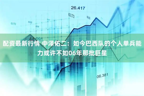配资最新行情 中泽佑二：如今巴西队的个人单兵能力或许不如06年那批巨星