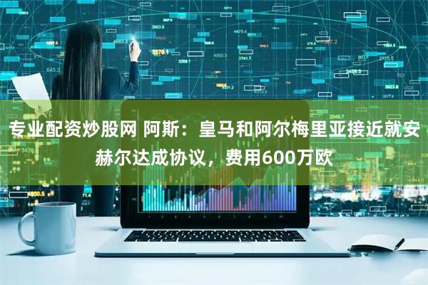 专业配资炒股网 阿斯：皇马和阿尔梅里亚接近就安赫尔达成协议，费用600万欧