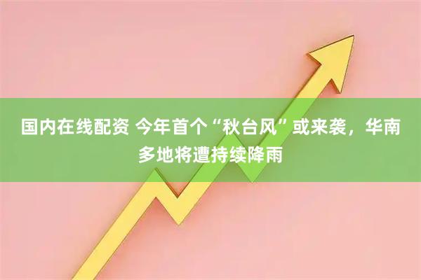 国内在线配资 今年首个“秋台风”或来袭，华南多地将遭持续降雨